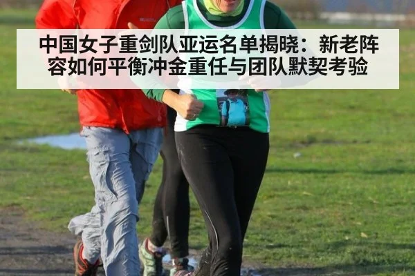 中国女子重剑队亚运名单揭晓：新老阵容如何平衡冲金重任与团队默契考验