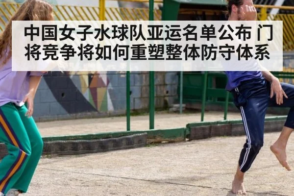 中国女子水球队亚运名单公布 门将竞争将如何重塑整体防守体系