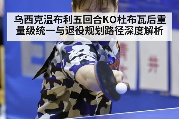 乌西克温布利五回合KO杜布瓦后重量级统一与退役规划路径深度解析